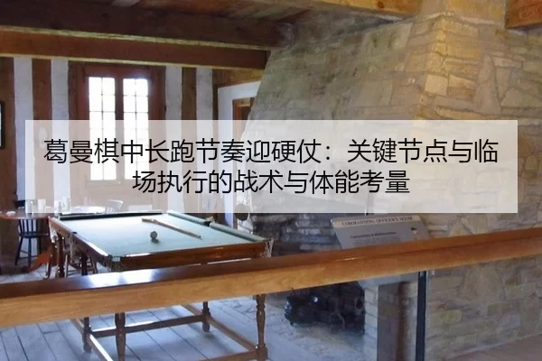 葛曼棋中长跑节奏迎硬仗：关键节点与临场执行的战术与体能考量