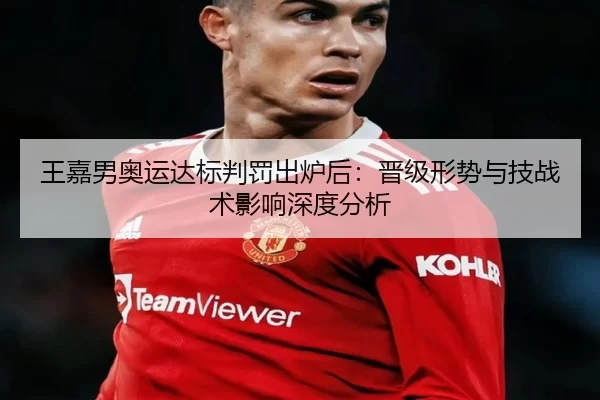 王嘉男奥运达标判罚出炉后：晋级形势与技战术影响深度分析