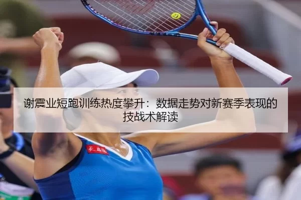 谢震业短跑训练热度攀升：数据走势对新赛季表现的技战术解读